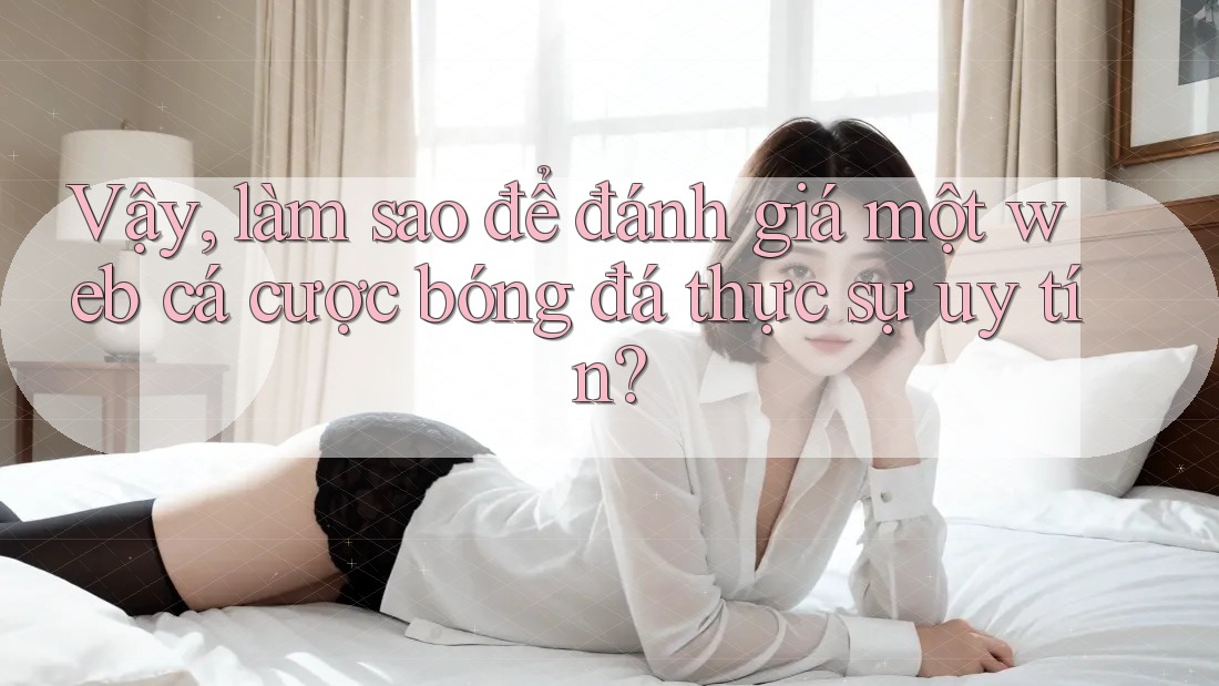 Vậy, làm sao để đánh giá một web cá cược bóng đá thực sự uy tín?