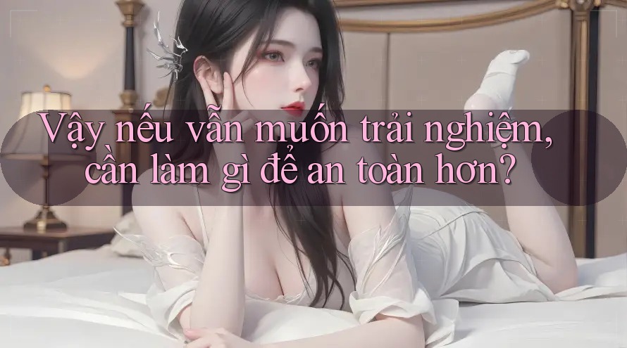 Vậy nếu vẫn muốn trải nghiệm, cần làm gì để an toàn hơn?