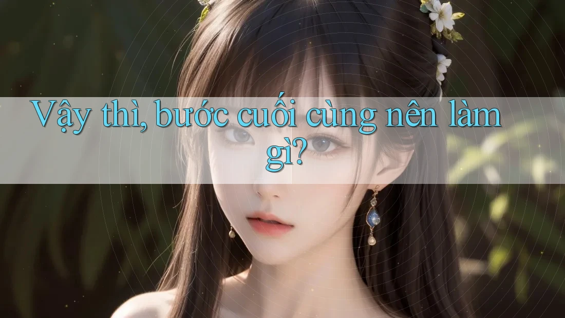 Vậy thì, bước cuối cùng nên làm gì? Vậy thì, bước cuối cùng nên làm gì?