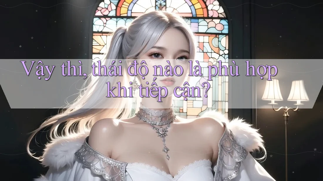 Vậy thì, thái độ nào là phù hợp khi tiếp cận?