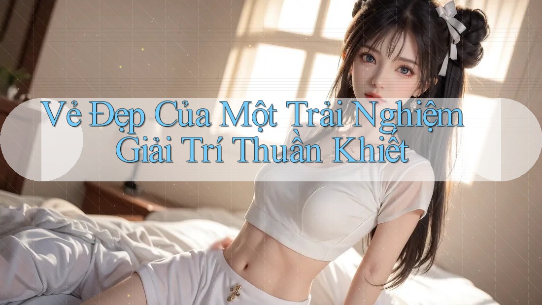 Vẻ Đẹp Của Một Trải Nghiệm Giải Trí Thuần Khiết Vẻ Đẹp Của Một Trải Nghiệm Giải Trí Thuần Khiết