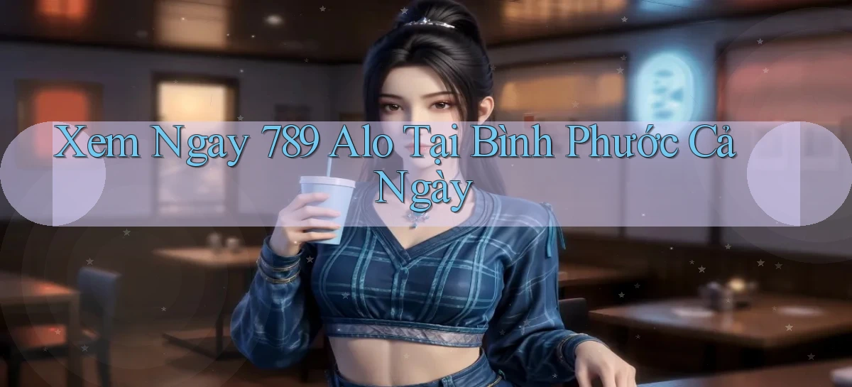 xem ngay 789 alo tại Bình Phước cả ngày