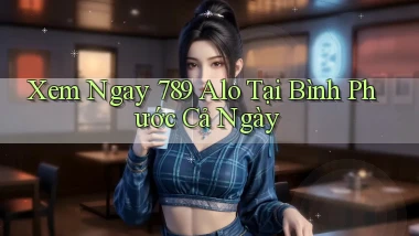 xem ngay 789 alo tại Bình Phước cả ngày