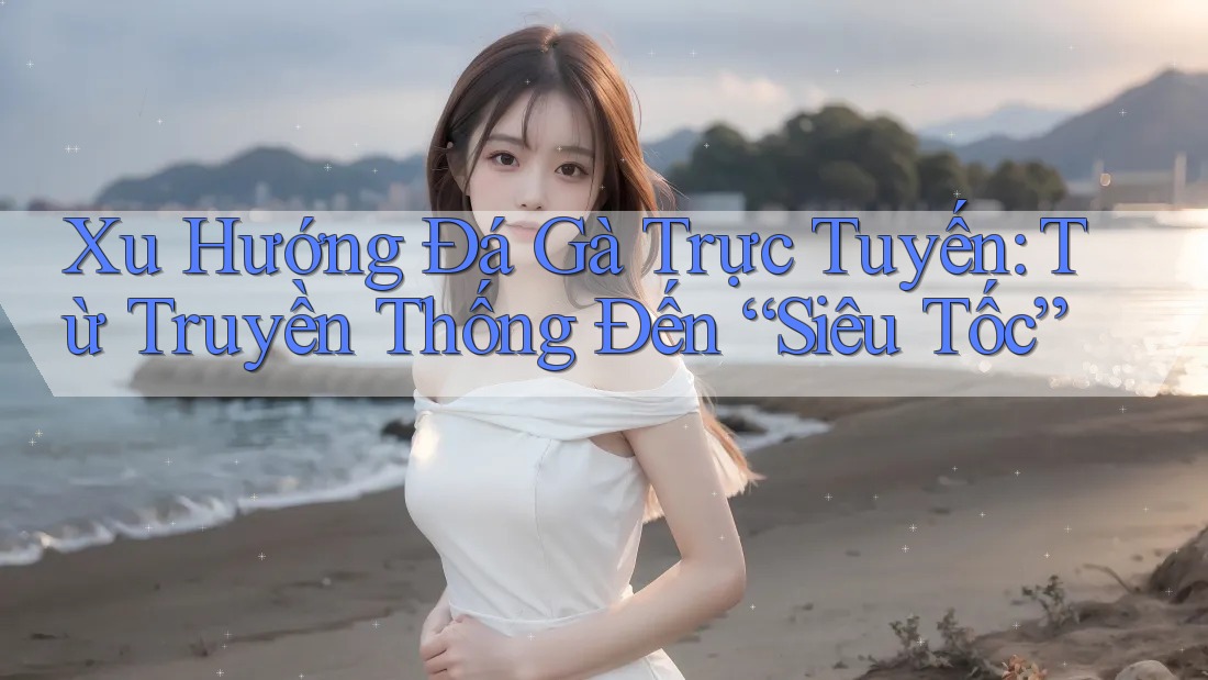 Xu Hướng Đá Gà Trực Tuyến: Từ Truyền Thống Đến “Siêu Tốc”
