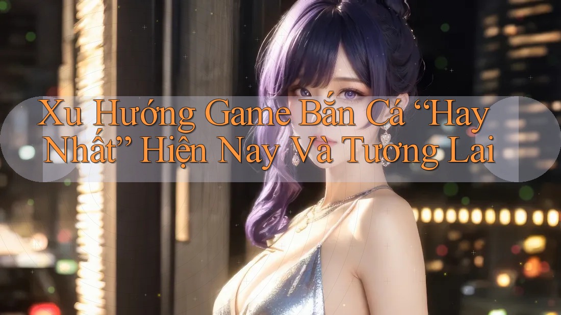 Xu Hướng Game Bắn Cá “Hay Nhất” Hiện Nay Và Tương Lai