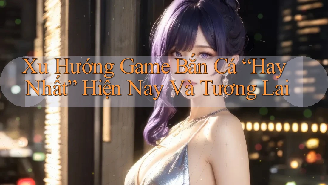 Xu Hướng Game Bắn Cá “Hay Nhất” Hiện Nay Và Tương Lai Xu Hướng Game Bắn Cá “Hay Nhất” Hiện Nay Và Tương Lai