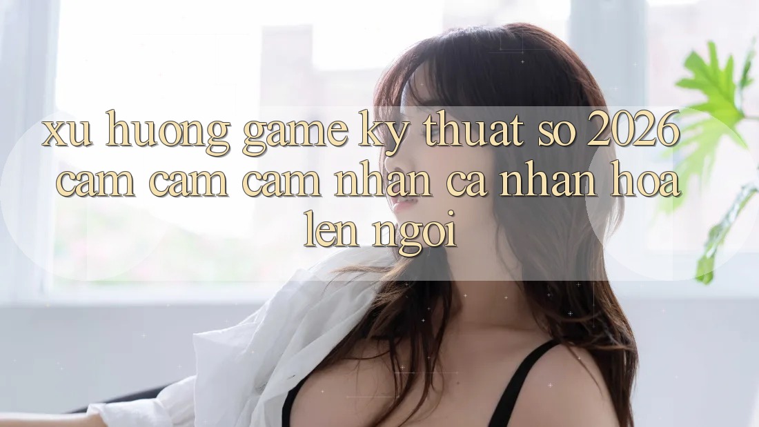 Xu Hướng Game Kỹ Thuật Số 2026: Cảm cảm cảm nhận Cá Nhân Hóa Lên Ngôi