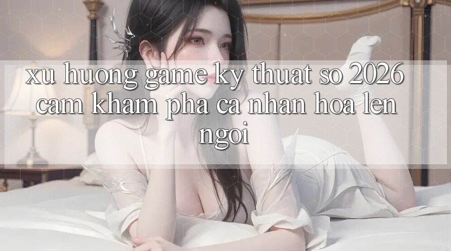 Xu Hướng Game Kỹ Thuật Số 2026: Cảm khám phá Cá Nhân Hóa Lên Ngôi