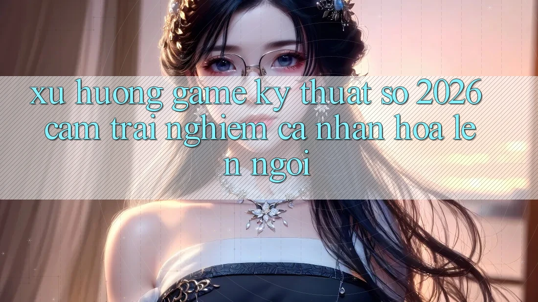 Xu Hướng Game Kỹ Thuật Số 2026: Cảm trải nghiệm Cá Nhân Hóa Lên Ngôi Xu Hướng Game Kỹ Thuật Số 2026: Cảm trải nghiệm Cá Nhân Hóa Lên Ngôi