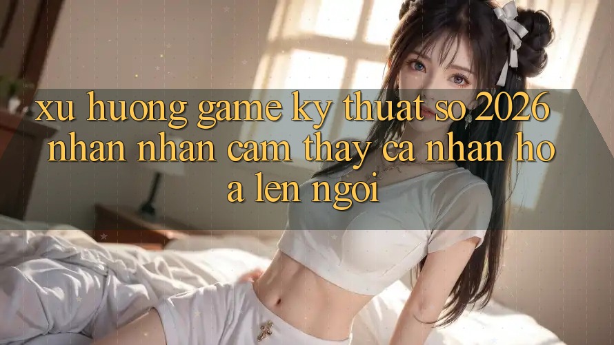 Xu Hướng Game Kỹ Thuật Số 2026: Nhận nhận cảm thấy Cá Nhân Hóa Lên Ngôi