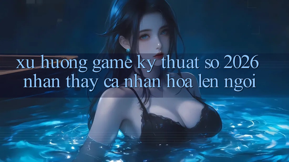 Xu Hướng Game Kỹ Thuật Số 2026: Nhận thấy Cá Nhân Hóa Lên Ngôi