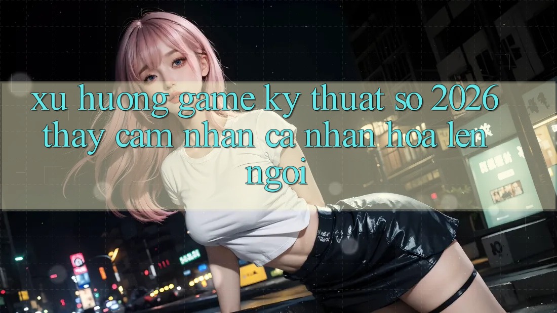 Xu Hướng Game Kỹ Thuật Số 2026: Thấy cảm nhận Cá Nhân Hóa Lên Ngôi