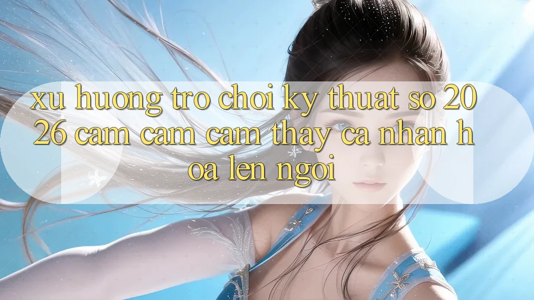 Xu Hướng Trò chơi Kỹ Thuật Số 2026: Cảm cảm cảm thấy Cá Nhân Hóa Lên Ngôi