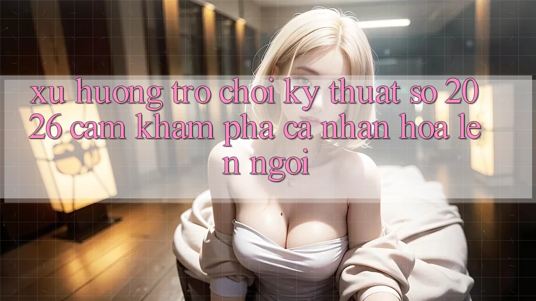 Xu Hướng Trò chơi Kỹ Thuật Số 2026: Cảm khám phá Cá Nhân Hóa Lên Ngôi