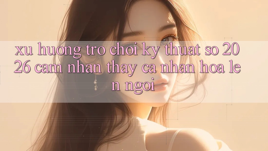Xu Hướng Trò chơi Kỹ Thuật Số 2026: Cảm nhận thấy Cá Nhân Hóa Lên Ngôi Xu Hướng Trò chơi Kỹ Thuật Số 2026: Cảm nhận thấy Cá Nhân Hóa Lên Ngôi