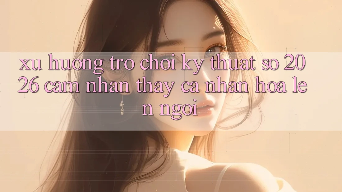 Xu Hướng Trò chơi Kỹ Thuật Số 2026: Cảm nhận thấy Cá Nhân Hóa Lên Ngôi