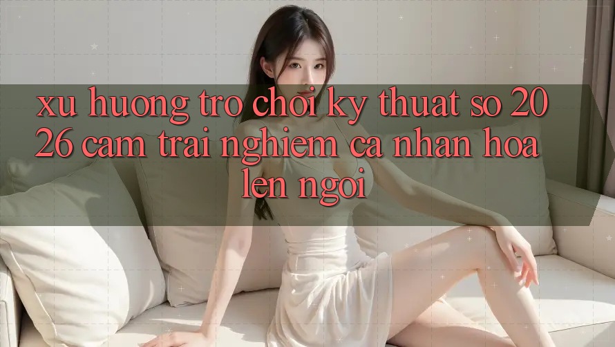 Xu Hướng Trò chơi Kỹ Thuật Số 2026: Cảm trải nghiệm Cá Nhân Hóa Lên Ngôi Xu Hướng Trò chơi Kỹ Thuật Số 2026: Cảm trải nghiệm Cá Nhân Hóa Lên Ngôi