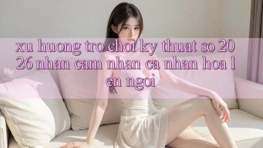 Xu Hướng Trò chơi Kỹ Thuật Số 2026: Nhận cảm nhận Cá Nhân Hóa Lên Ngôi