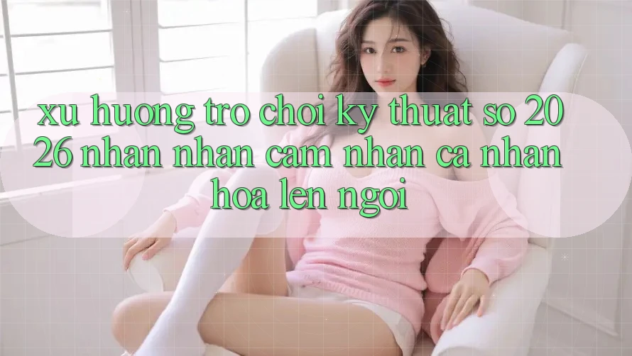 Xu Hướng Trò chơi Kỹ Thuật Số 2026: Nhận nhận cảm nhận Cá Nhân Hóa Lên Ngôi