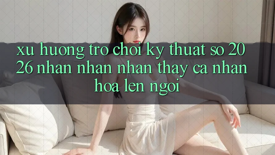 Xu Hướng Trò chơi Kỹ Thuật Số 2026: Nhận nhận nhận thấy Cá Nhân Hóa Lên Ngôi