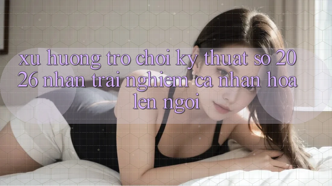 Xu Hướng Trò chơi Kỹ Thuật Số 2026: Nhận trải nghiệm Cá Nhân Hóa Lên Ngôi Xu Hướng Trò chơi Kỹ Thuật Số 2026: Nhận trải nghiệm Cá Nhân Hóa Lên Ngôi