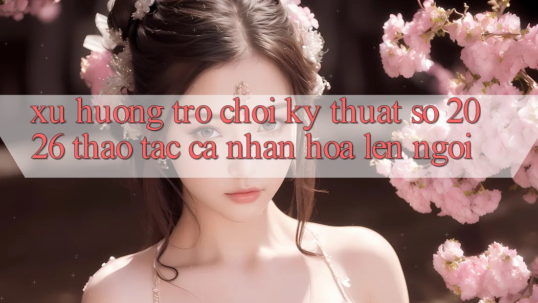 Xu Hướng Trò chơi Kỹ Thuật Số 2026: Thao tác Cá Nhân Hóa Lên Ngôi Xu Hướng Trò chơi Kỹ Thuật Số 2026: Thao tác Cá Nhân Hóa Lên Ngôi