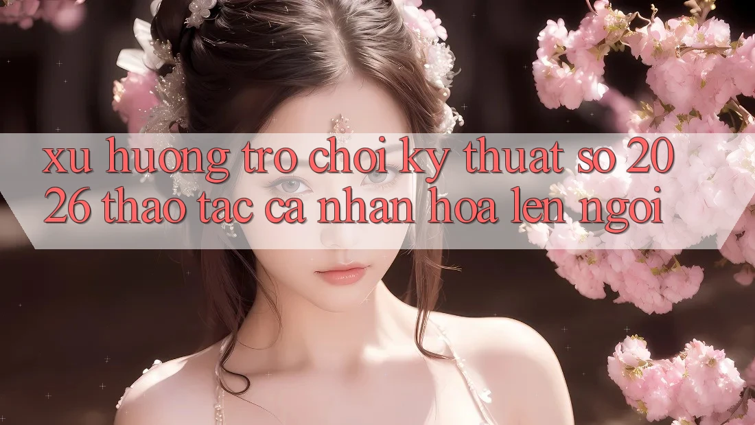 Xu Hướng Trò chơi Kỹ Thuật Số 2026: Thao tác Cá Nhân Hóa Lên Ngôi Xu Hướng Trò chơi Kỹ Thuật Số 2026: Thao tác Cá Nhân Hóa Lên Ngôi