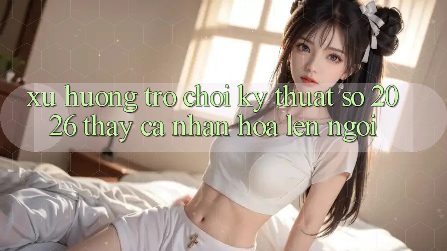 Xu Hướng Trò chơi Kỹ Thuật Số 2026: Thấy Cá Nhân Hóa Lên Ngôi