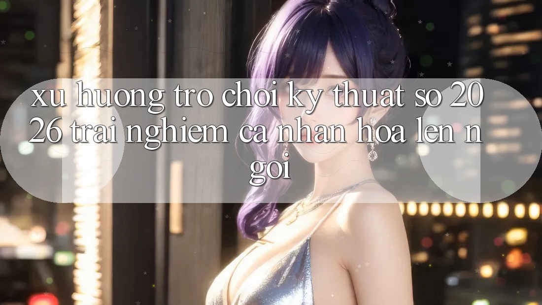 Xu Hướng Trò chơi Kỹ Thuật Số 2026: Trải Nghiệm Cá Nhân Hóa Lên Ngôi
